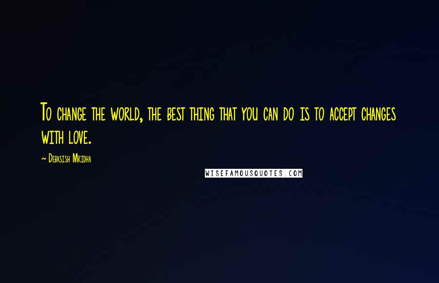 Debasish Mridha Quotes: To change the world, the best thing that you can do is to accept changes with love.