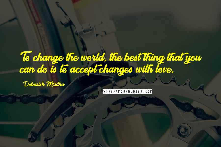 Debasish Mridha Quotes: To change the world, the best thing that you can do is to accept changes with love.