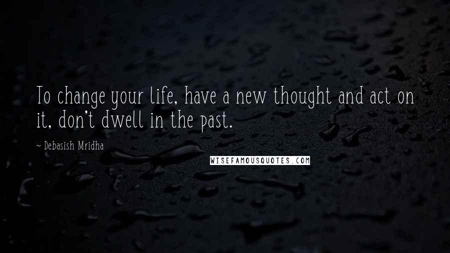 Debasish Mridha Quotes: To change your life, have a new thought and act on it, don't dwell in the past.