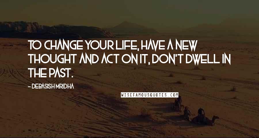 Debasish Mridha Quotes: To change your life, have a new thought and act on it, don't dwell in the past.