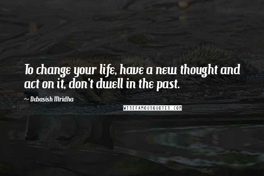 Debasish Mridha Quotes: To change your life, have a new thought and act on it, don't dwell in the past.