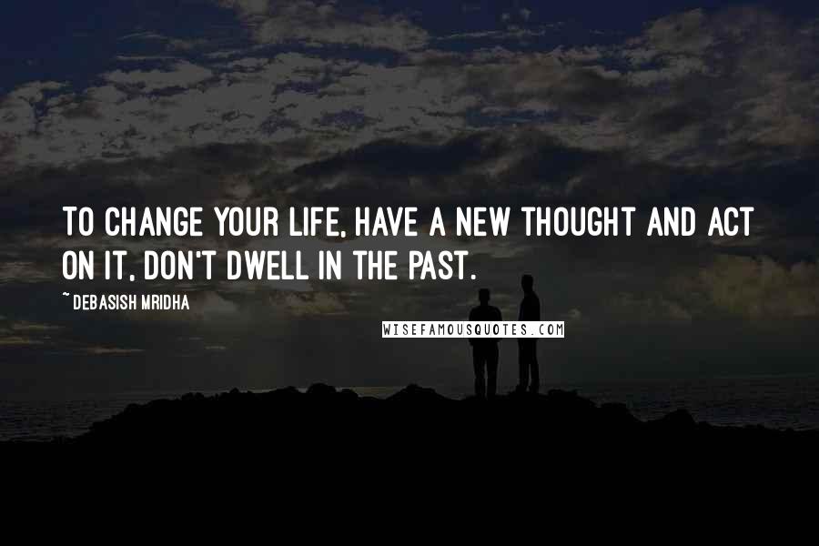 Debasish Mridha Quotes: To change your life, have a new thought and act on it, don't dwell in the past.