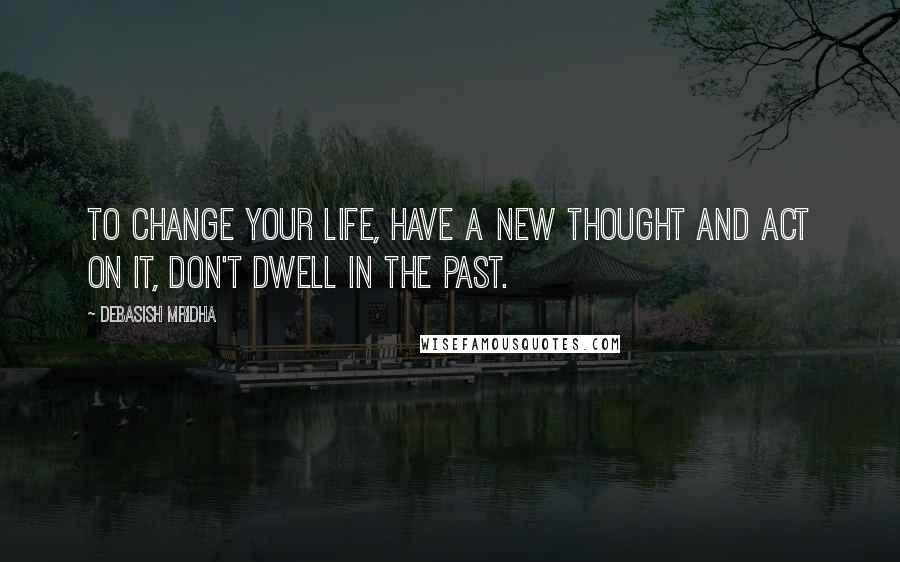 Debasish Mridha Quotes: To change your life, have a new thought and act on it, don't dwell in the past.