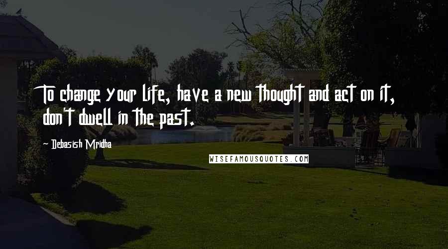 Debasish Mridha Quotes: To change your life, have a new thought and act on it, don't dwell in the past.