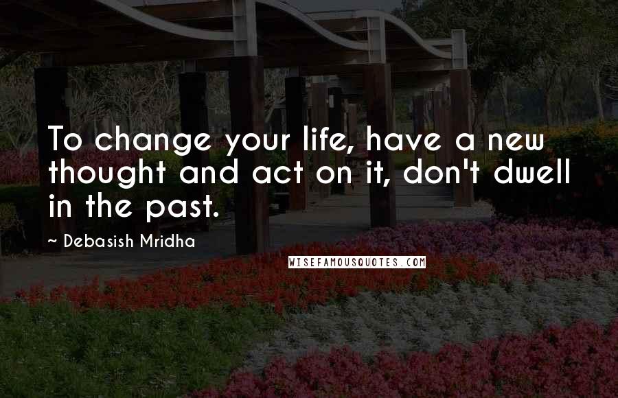 Debasish Mridha Quotes: To change your life, have a new thought and act on it, don't dwell in the past.