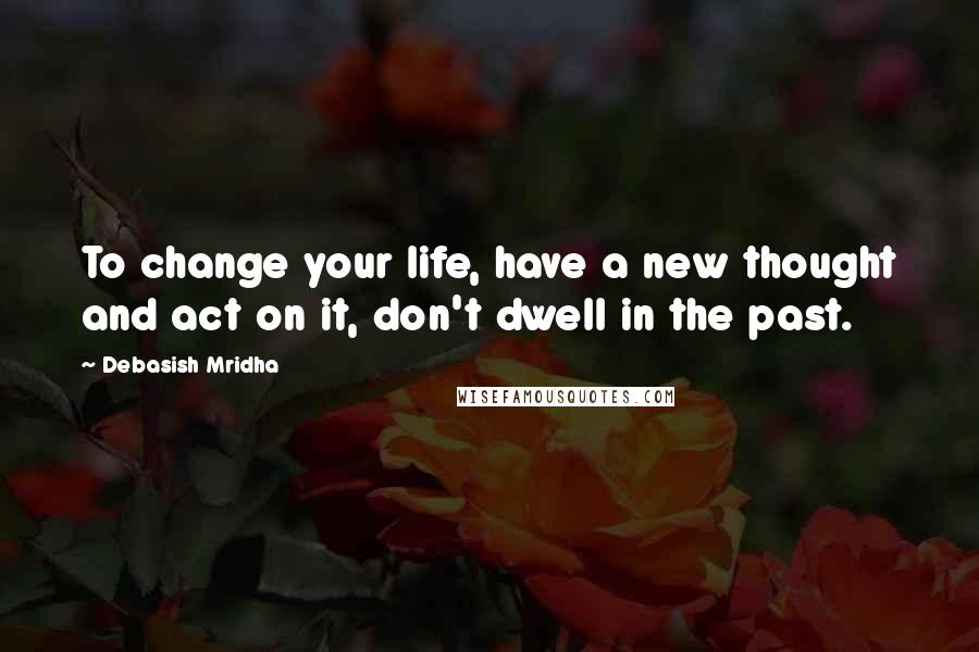 Debasish Mridha Quotes: To change your life, have a new thought and act on it, don't dwell in the past.