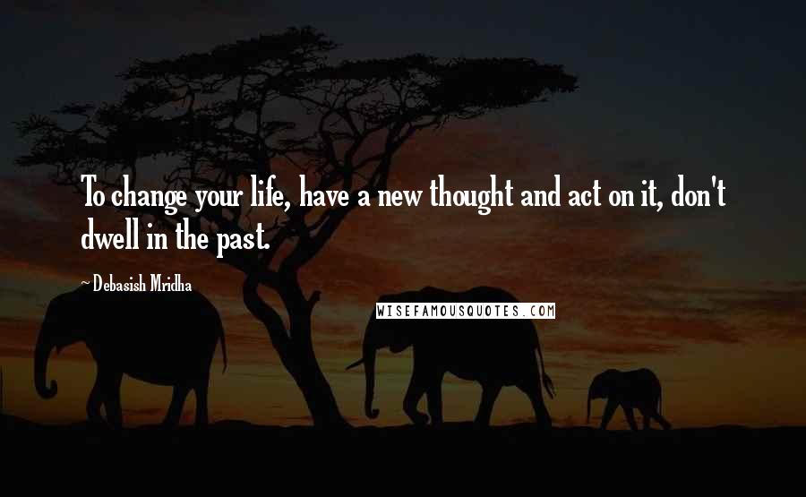 Debasish Mridha Quotes: To change your life, have a new thought and act on it, don't dwell in the past.