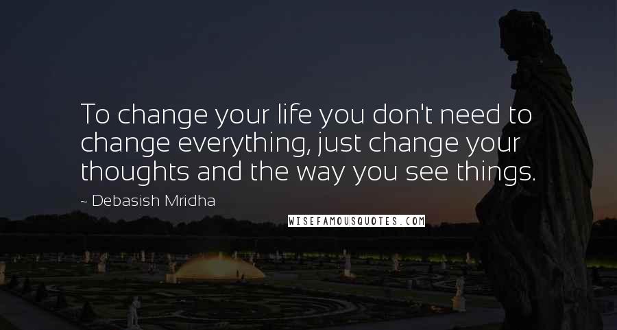 Debasish Mridha Quotes: To change your life you don't need to change everything, just change your thoughts and the way you see things.