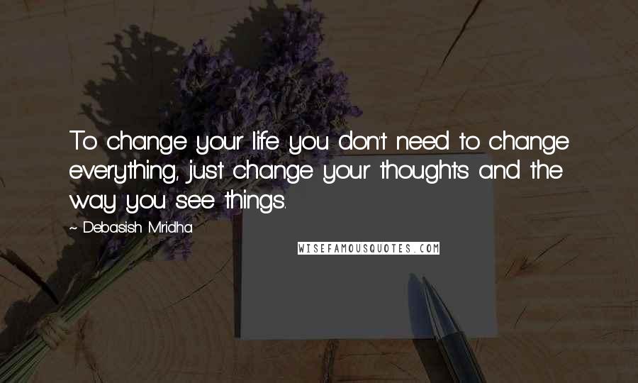 Debasish Mridha Quotes: To change your life you don't need to change everything, just change your thoughts and the way you see things.