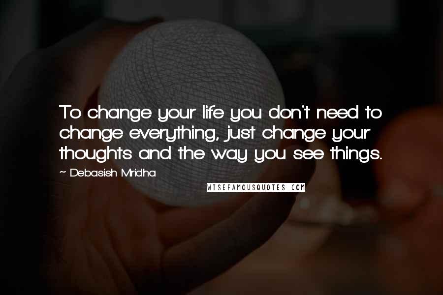 Debasish Mridha Quotes: To change your life you don't need to change everything, just change your thoughts and the way you see things.