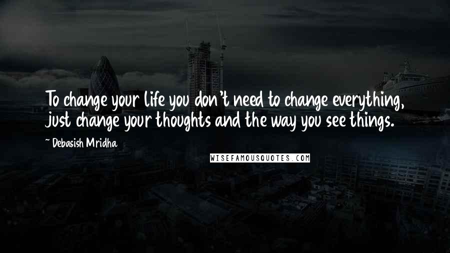 Debasish Mridha Quotes: To change your life you don't need to change everything, just change your thoughts and the way you see things.