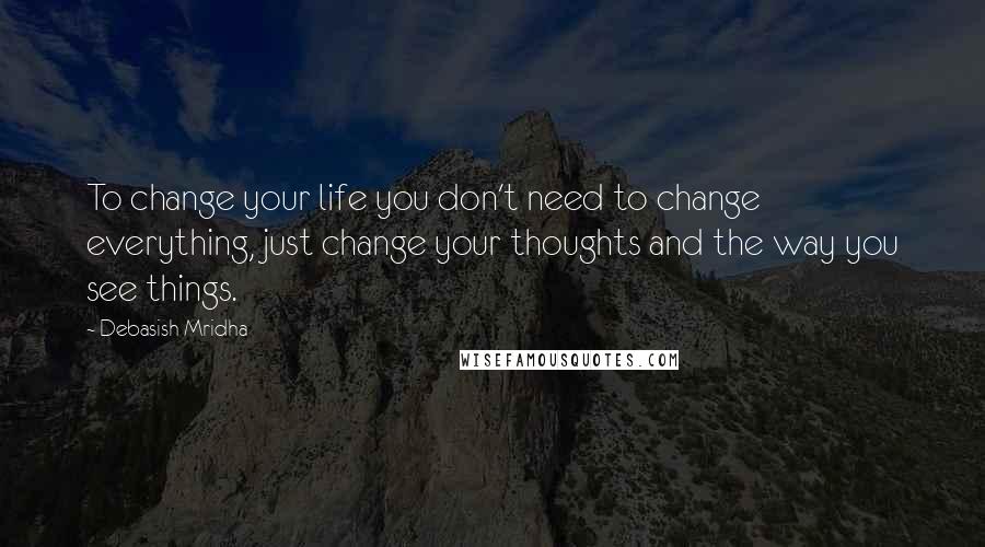 Debasish Mridha Quotes: To change your life you don't need to change everything, just change your thoughts and the way you see things.