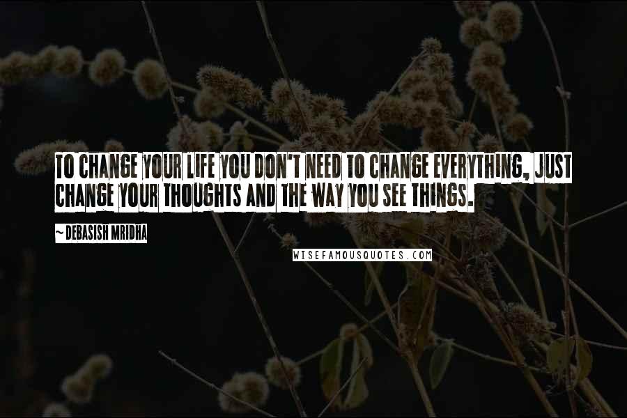 Debasish Mridha Quotes: To change your life you don't need to change everything, just change your thoughts and the way you see things.