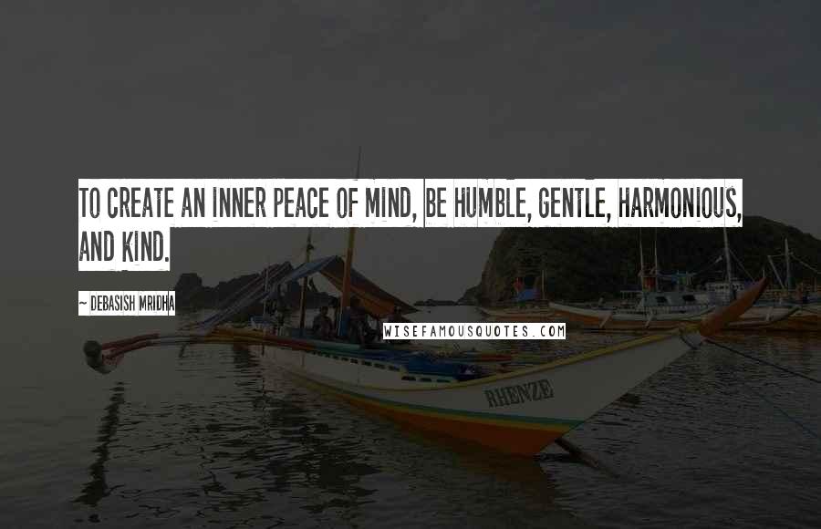 Debasish Mridha Quotes: To create an inner peace of mind, be humble, gentle, harmonious, and kind.