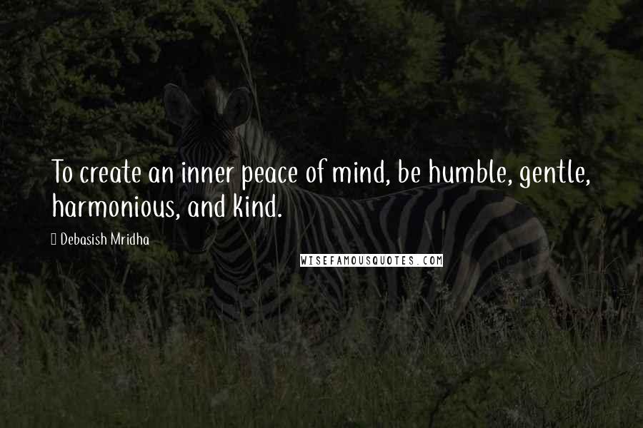 Debasish Mridha Quotes: To create an inner peace of mind, be humble, gentle, harmonious, and kind.