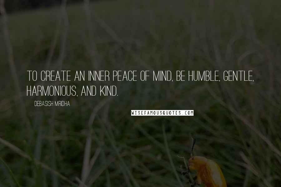 Debasish Mridha Quotes: To create an inner peace of mind, be humble, gentle, harmonious, and kind.