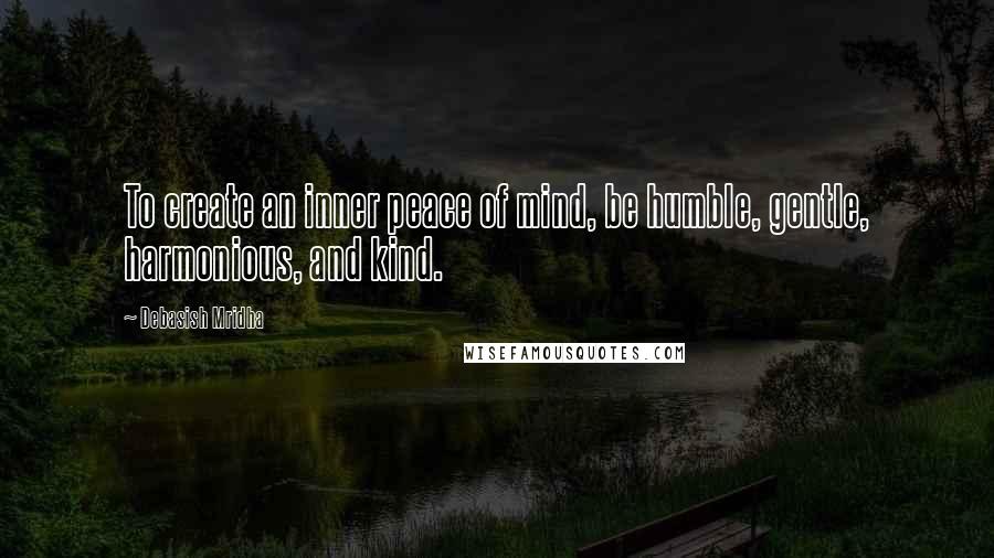 Debasish Mridha Quotes: To create an inner peace of mind, be humble, gentle, harmonious, and kind.