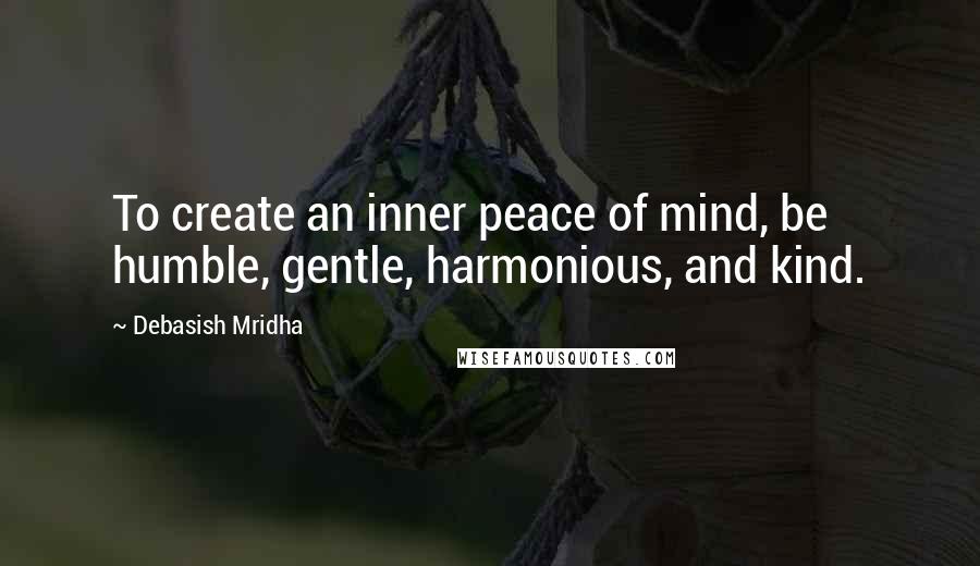 Debasish Mridha Quotes: To create an inner peace of mind, be humble, gentle, harmonious, and kind.