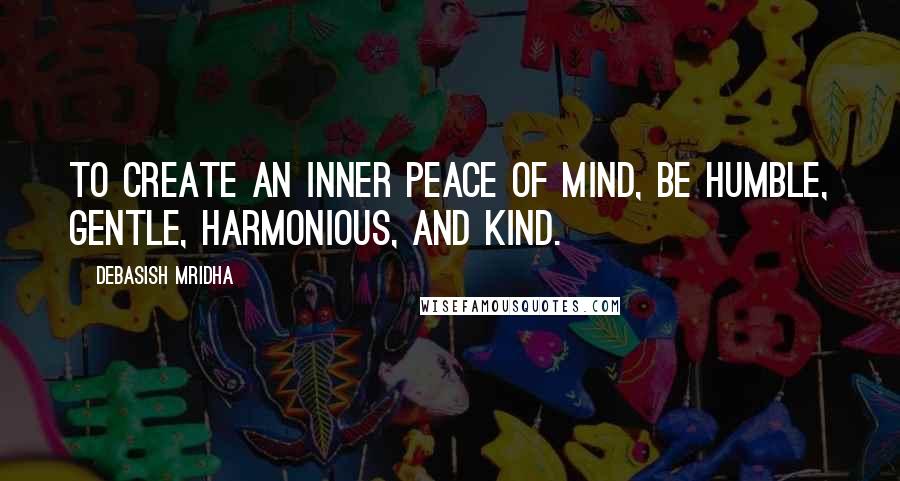 Debasish Mridha Quotes: To create an inner peace of mind, be humble, gentle, harmonious, and kind.