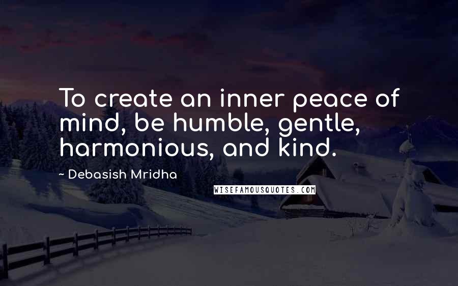 Debasish Mridha Quotes: To create an inner peace of mind, be humble, gentle, harmonious, and kind.