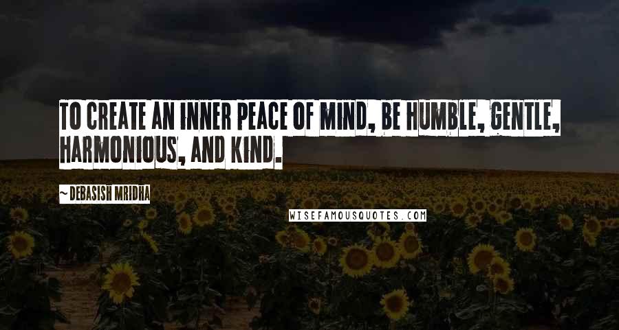 Debasish Mridha Quotes: To create an inner peace of mind, be humble, gentle, harmonious, and kind.