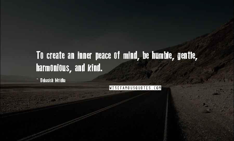 Debasish Mridha Quotes: To create an inner peace of mind, be humble, gentle, harmonious, and kind.