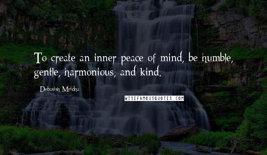 Debasish Mridha Quotes: To create an inner peace of mind, be humble, gentle, harmonious, and kind.