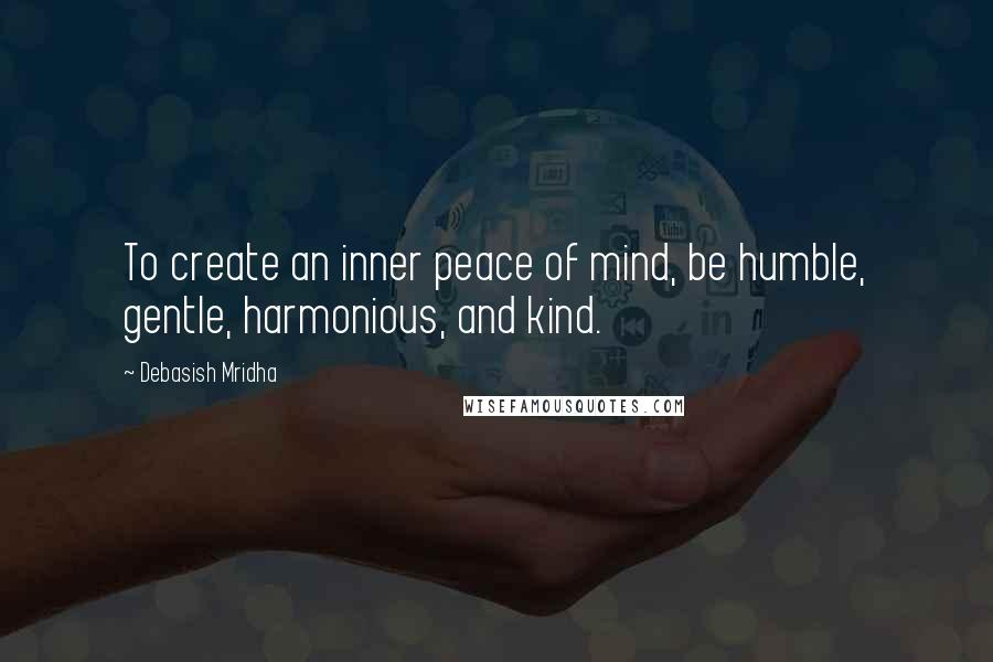 Debasish Mridha Quotes: To create an inner peace of mind, be humble, gentle, harmonious, and kind.