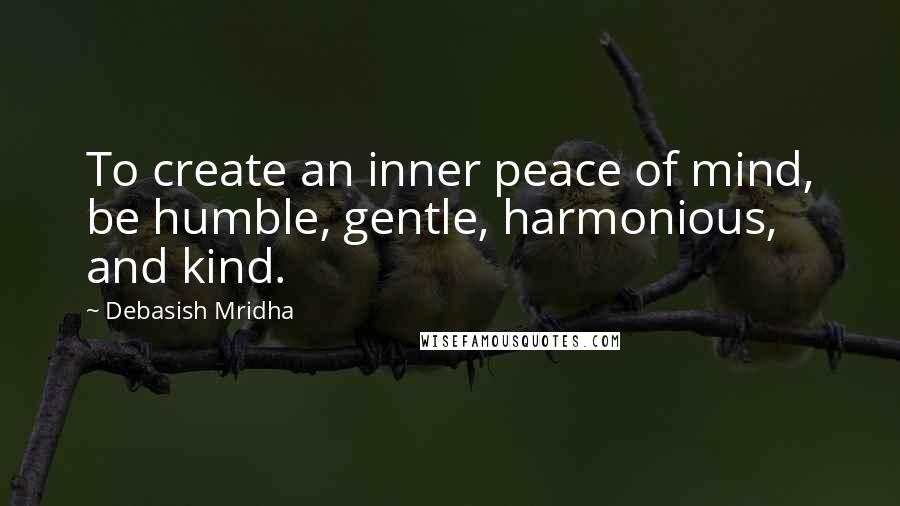 Debasish Mridha Quotes: To create an inner peace of mind, be humble, gentle, harmonious, and kind.