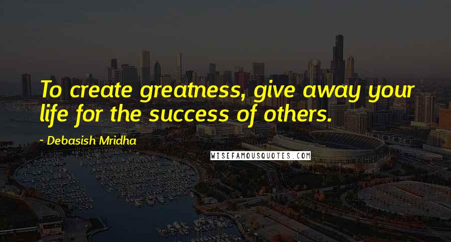 Debasish Mridha Quotes: To create greatness, give away your life for the success of others.