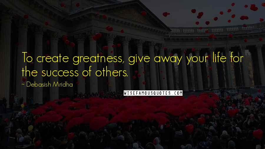 Debasish Mridha Quotes: To create greatness, give away your life for the success of others.