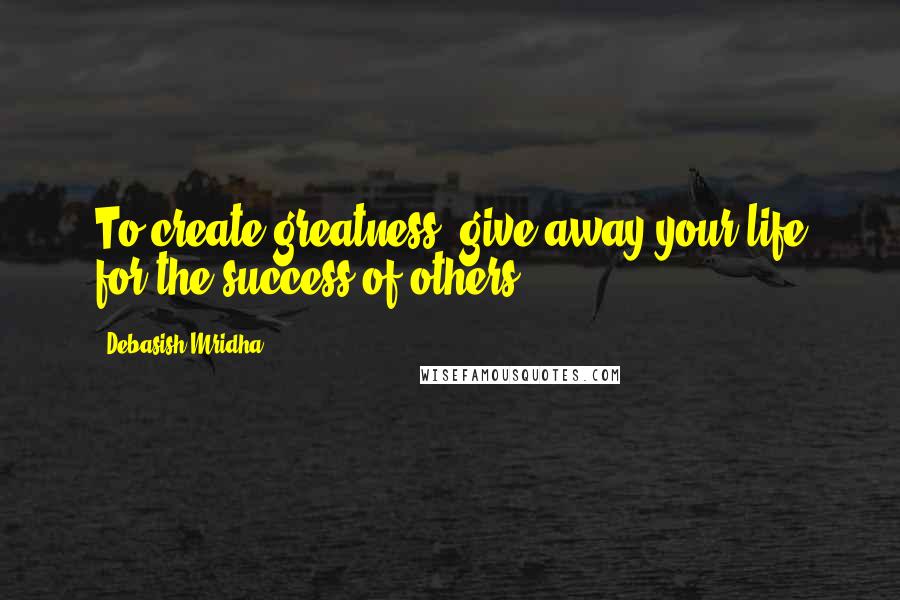 Debasish Mridha Quotes: To create greatness, give away your life for the success of others.