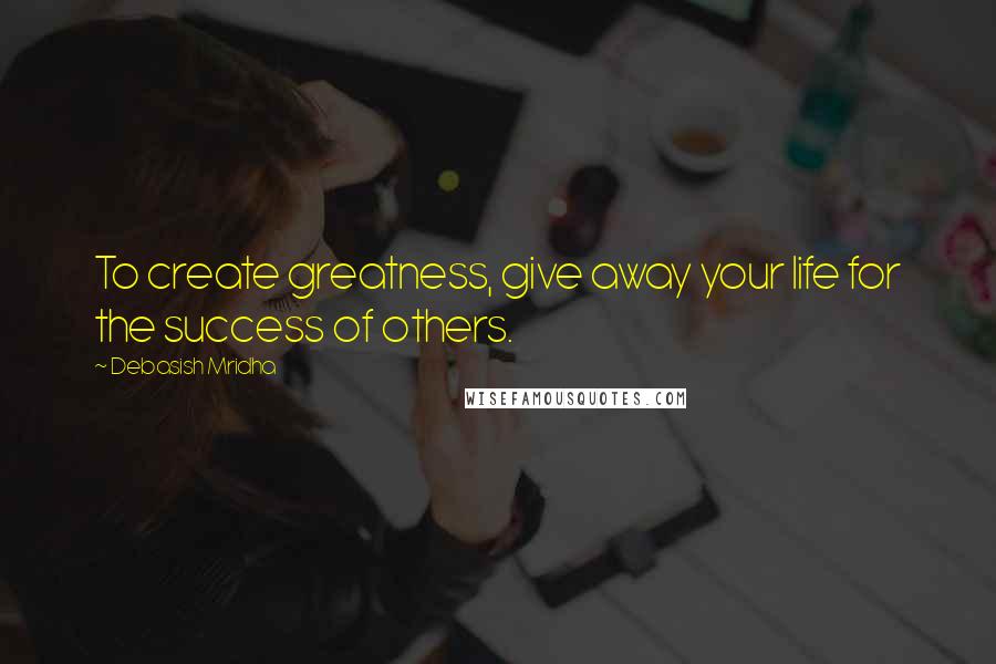 Debasish Mridha Quotes: To create greatness, give away your life for the success of others.