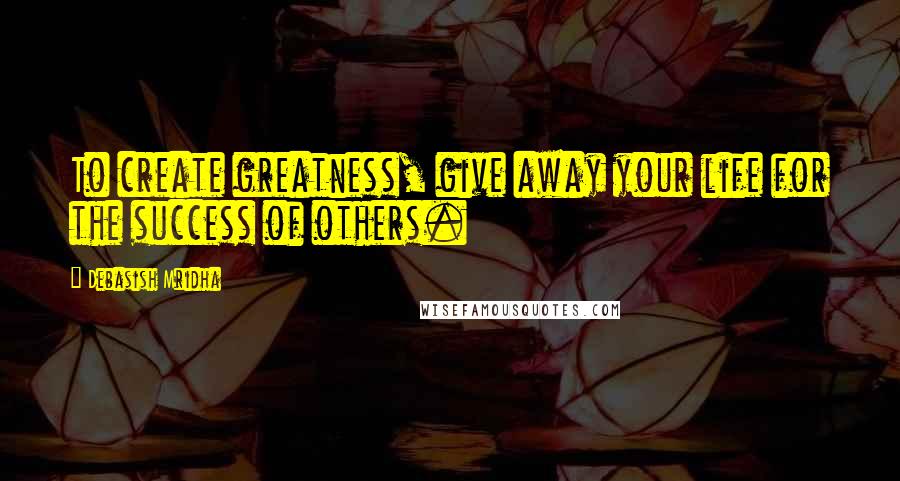 Debasish Mridha Quotes: To create greatness, give away your life for the success of others.