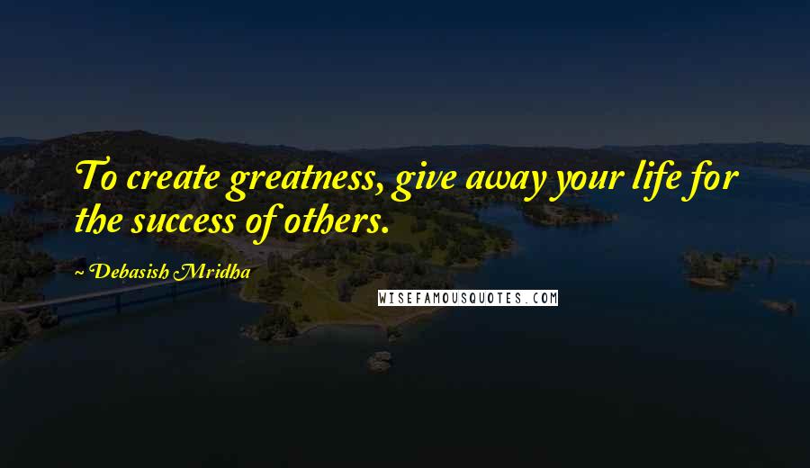 Debasish Mridha Quotes: To create greatness, give away your life for the success of others.