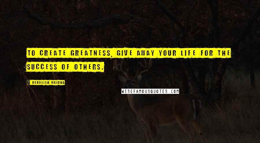 Debasish Mridha Quotes: To create greatness, give away your life for the success of others.