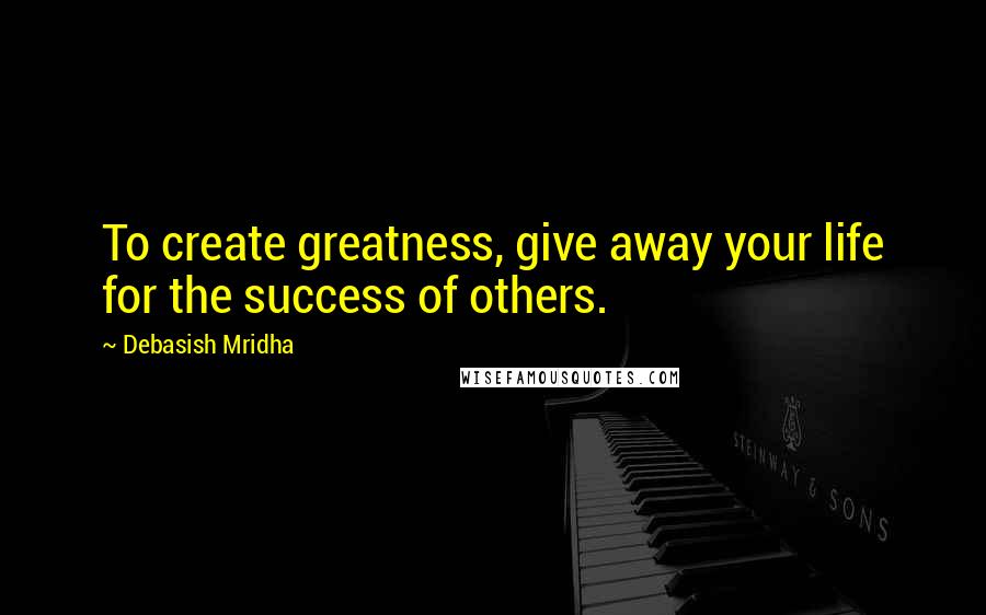 Debasish Mridha Quotes: To create greatness, give away your life for the success of others.