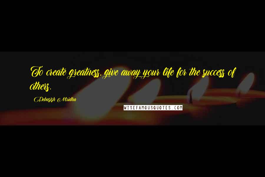 Debasish Mridha Quotes: To create greatness, give away your life for the success of others.