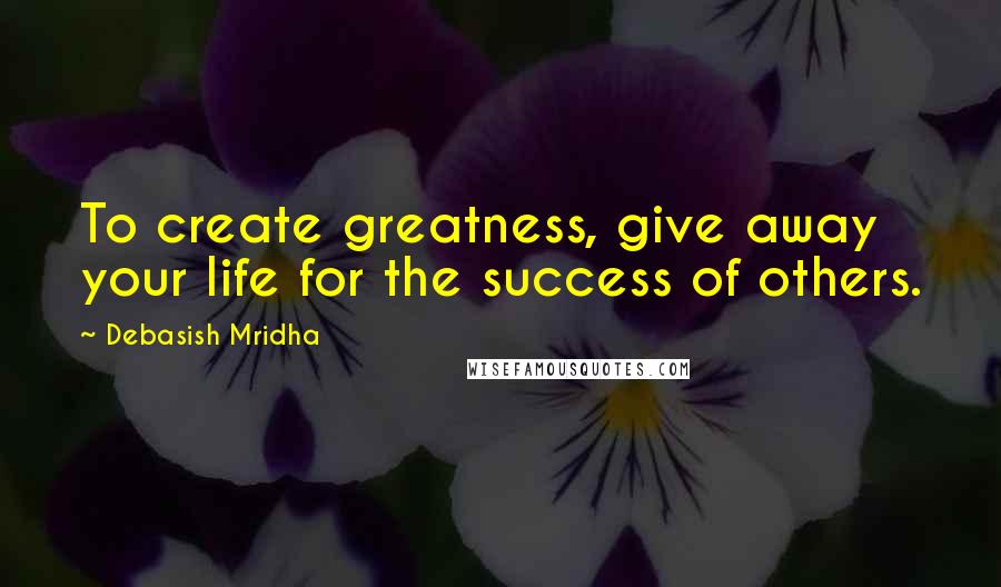 Debasish Mridha Quotes: To create greatness, give away your life for the success of others.