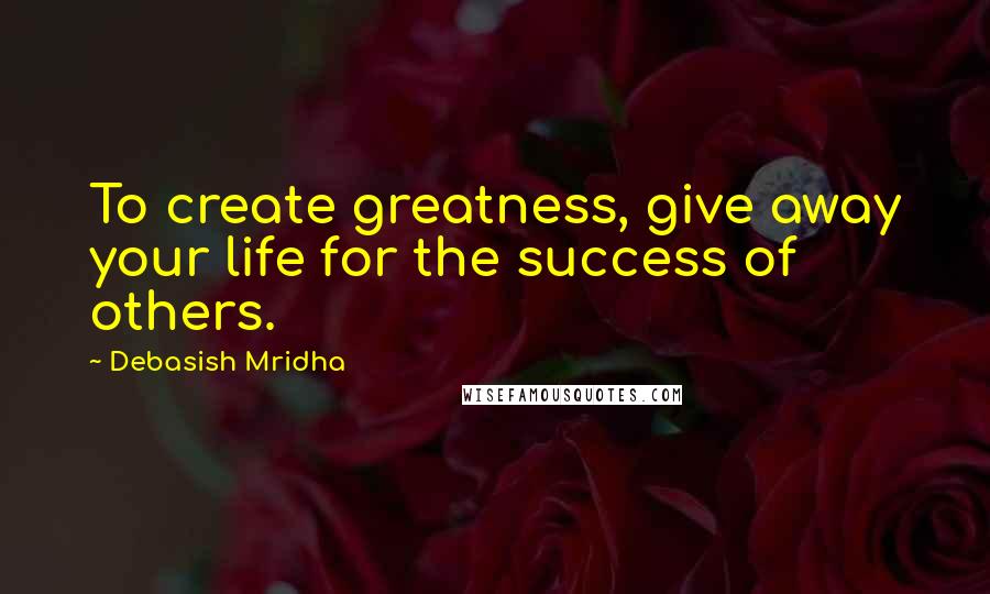 Debasish Mridha Quotes: To create greatness, give away your life for the success of others.