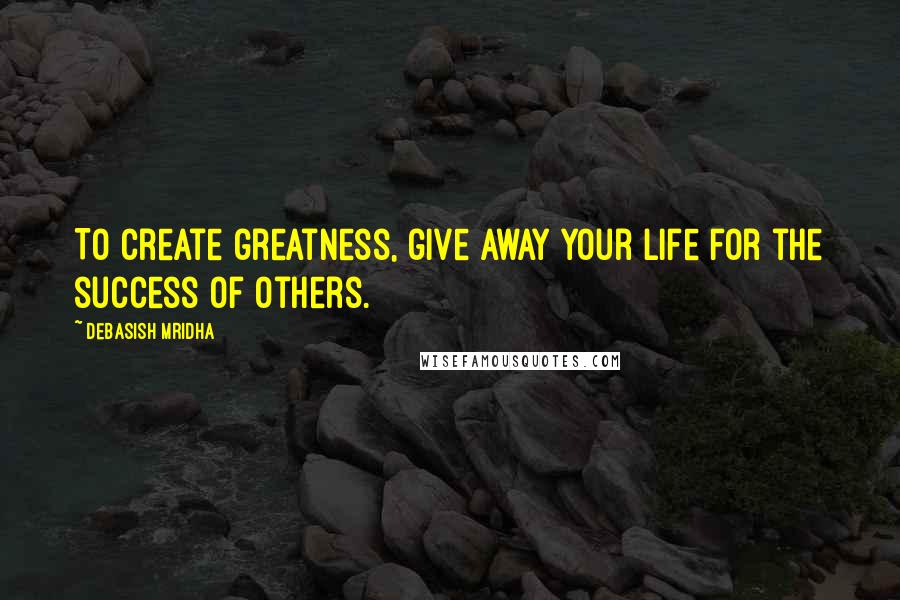 Debasish Mridha Quotes: To create greatness, give away your life for the success of others.