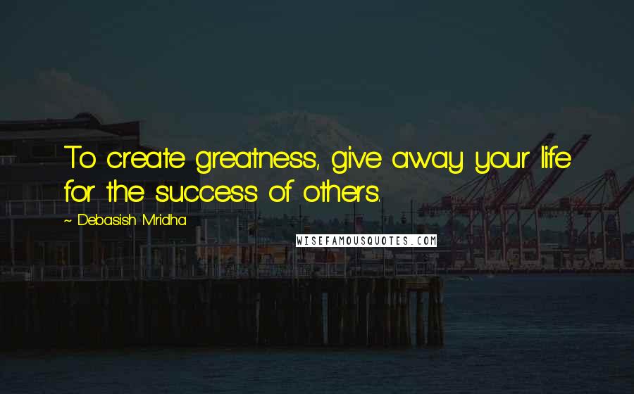 Debasish Mridha Quotes: To create greatness, give away your life for the success of others.