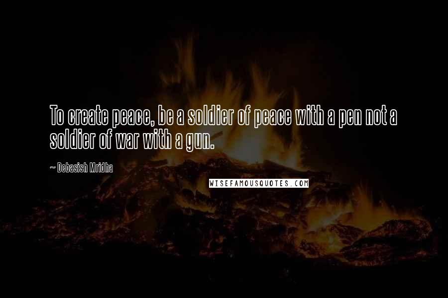 Debasish Mridha Quotes: To create peace, be a soldier of peace with a pen not a soldier of war with a gun.