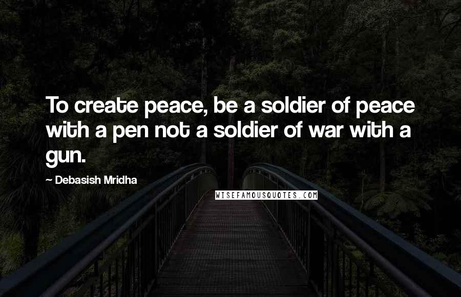 Debasish Mridha Quotes: To create peace, be a soldier of peace with a pen not a soldier of war with a gun.