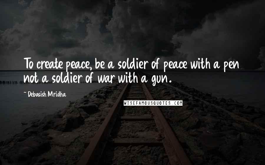 Debasish Mridha Quotes: To create peace, be a soldier of peace with a pen not a soldier of war with a gun.