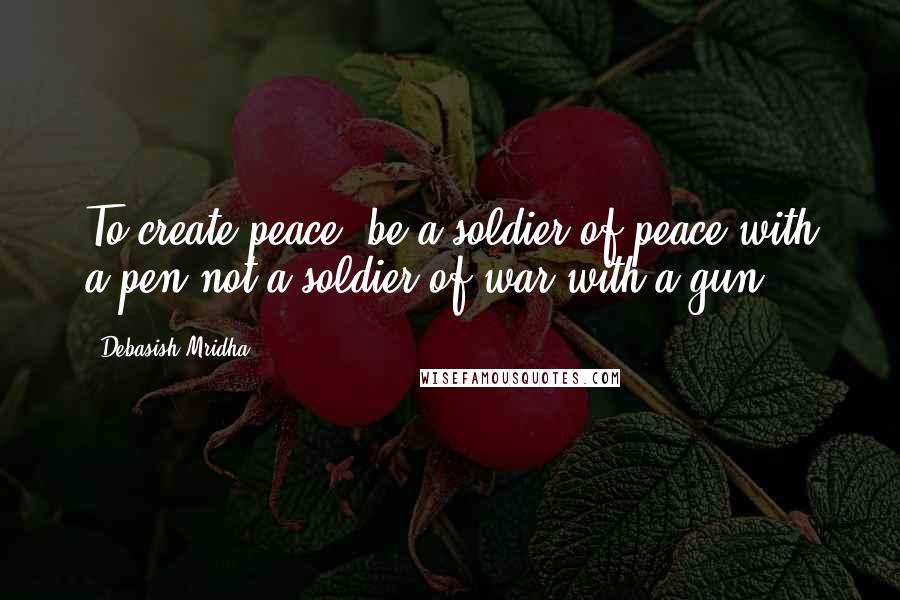 Debasish Mridha Quotes: To create peace, be a soldier of peace with a pen not a soldier of war with a gun.