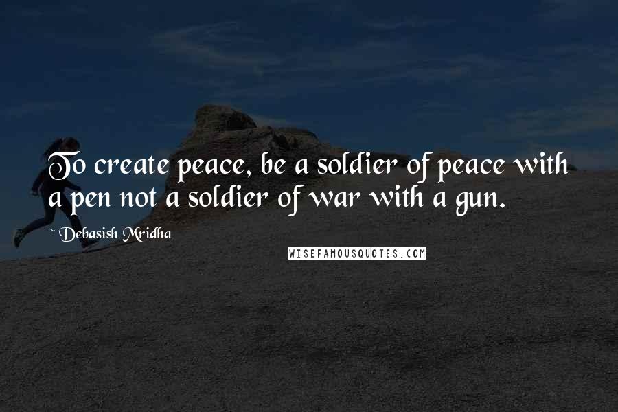 Debasish Mridha Quotes: To create peace, be a soldier of peace with a pen not a soldier of war with a gun.