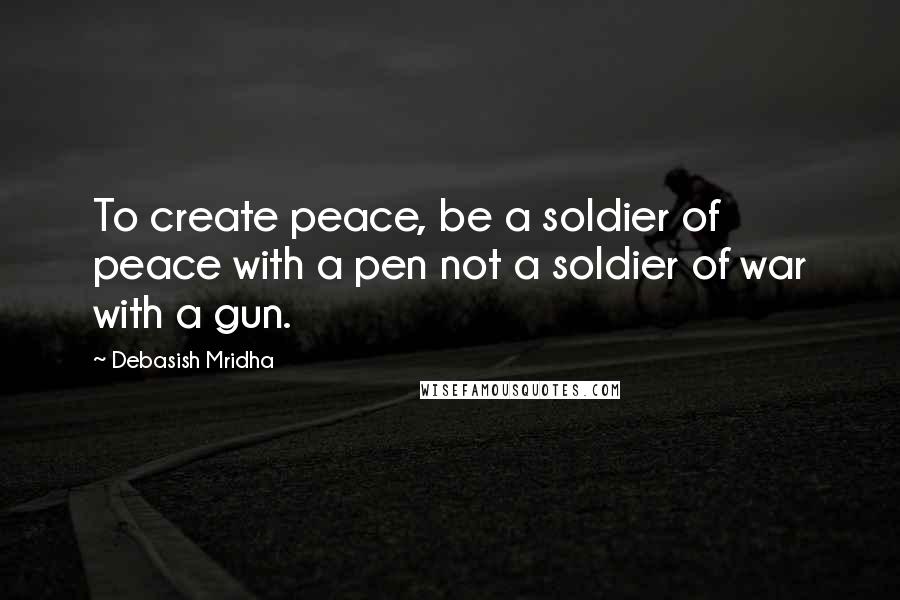 Debasish Mridha Quotes: To create peace, be a soldier of peace with a pen not a soldier of war with a gun.