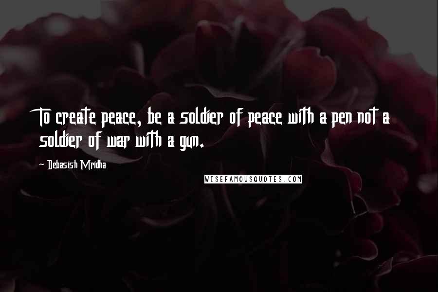 Debasish Mridha Quotes: To create peace, be a soldier of peace with a pen not a soldier of war with a gun.