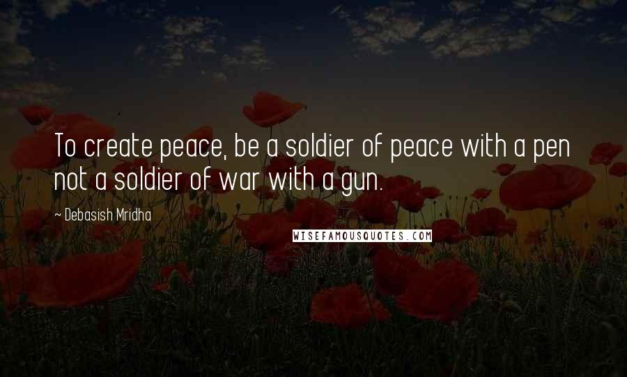 Debasish Mridha Quotes: To create peace, be a soldier of peace with a pen not a soldier of war with a gun.